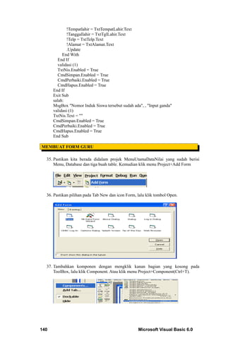 !Tempatlahir = TxtTempatLahir.Text
              !Tanggallahir = TxtTglLahir.Text
              !Telp = TxtTelp.Text
              !Alamat = TxtAlamat.Text
              .Update
           End With
         End If
         validasi (1)
         TxtNis.Enabled = True
         CmdSimpan.Enabled = True
         CmdPerbaiki.Enabled = True
         CmdHapus.Enabled = True
      End If
      Exit Sub
      salah:
      MsgBox "Nomor Induk Siswa tersebut sudah ada", , "Input ganda"
      validasi (1)
      TxtNis.Text = ""
      CmdSimpan.Enabled = True
      CmdPerbaiki.Enabled = True
      CmdHapus.Enabled = True
      End Sub

MEMBUAT FORM GURU

  35. Pastikan kita berada didalam projek MenuUtamaDataNilai yang sudah berisi
      Menu, Database dan tiga buah table. Kemudian klik menu Project+Add Form




  36. Pastikan pilihan pada Tab New dan icon Form, lalu klik tombol Open.




  37. Tambahkan komponen dengan mengklik kanan bagian yang kosong pada
      ToolBox, lalu klik Component. Atau klik menu Project+Component(Ctrl+T).




140                                                Microsoft Visual Basic 6.0
 