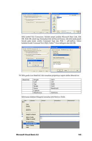 Klik tombol Test Connection. Setelah tampil jendela Microsoft Data Link, klik
      OK. Klik OK sekali lagi. Kemudian klik tab Record Source, lalu klik tanda panah
      bawah pada kotak combo Command Type dan Pilih 1. adCmdText. Isikan
      kedalam kotak Command Text (SQL) Select * from tableguru dan klik OK.




   58. Klik ganda icon DataGrid, lalu sesuaikan propertinya seperti daftar dibawah ini.

       DataGrid        Height                  2415
                       Left                    120
                       Top                     2640
                       Width                   7695
                       Name                    DataGrid1
                       Caption
                       DataSource              AdoGuru

      Klik kanan didalam Datagrid, kemudian klik Retrieve fields.




Microsoft Visual Basic 6.0                                                           145
 
