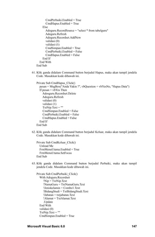 CmdPerbaiki.Enabled = True
            CmdHapus.Enabled = True
          Else
            Adoguru.RecordSource = "select * from tabelguru"
            Adoguru.Refresh
            Adoguru.Recordset.AddNew
            validasi (0)
            validasi (1)
            CmdSimpan.Enabled = True
            CmdPerbaiki.Enabled = False
            CmdHapus.Enabled = False
          End If
        End With
      End Sub

   61. Klik ganda didalam Command button berjudul Hapus, maka akan tampil jendela
       Code. Masukkan kode dibawah ini.

      Private Sub CmdHapus_Click()
        pesan = MsgBox("Anda Yakin ?", vbQuestion + vbYesNo, "Hapus Data")
        If pesan = vbYes Then
           Adosguru.Recordset.Delete
           Adoguru.Refresh
           validasi (0)
           validasi (1)
           TxtNip.Text = ""
           CmdSimpan.Enabled = False
           CmdPerbaiki.Enabled = False
           CmdHapus.Enabled = False
        End If
      End Sub

   62. Klik ganda didalam Command button berjudul Keluar, maka akan tampil jendela
       Code. Masukkan kode dibawah ini.

      Private Sub CmdKeluar_Click()
        Unload Me
        FrmMenuUtama.Enabled = True
        FrmMenuUtama.SetFocus
      End Sub

   63. Klik ganda didalam Command button berjudul Perbaiki, maka akan tampil
       jendela Code. Masukkan kode dibawah ini.

      Private Sub CmdPerbaiki_Click()
        With Adoguru.Recordset
           !Nip = TxtNip.Text
           !NamaGuru = TxtNamaGuru.Text
           !Jeniskelamin = Combo1.Text
           !BidangStudi = TxtBidangStudi.Text
           !Jabatan = txtjabatan.Text
           !Alamat = TxtAlamat.Text
           .Update
        End With
        validasi (0)
        TxtNip.Text = ""
        CmdSimpan.Enabled = True


Microsoft Visual Basic 6.0                                                    147
 