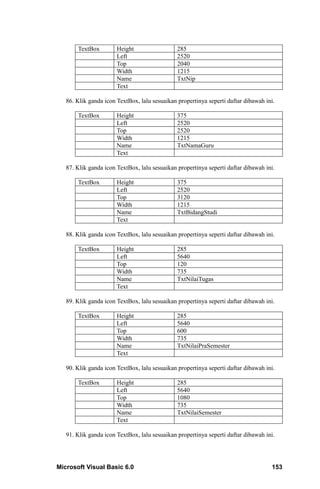 TextBox         Height                  285
                       Left                    2520
                       Top                     2040
                       Width                   1215
                       Name                    TxtNip
                       Text

   86. Klik ganda icon TextBox, lalu sesuaikan propertinya seperti daftar dibawah ini.

       TextBox         Height                  375
                       Left                    2520
                       Top                     2520
                       Width                   1215
                       Name                    TxtNamaGuru
                       Text

   87. Klik ganda icon TextBox, lalu sesuaikan propertinya seperti daftar dibawah ini.

       TextBox         Height                  375
                       Left                    2520
                       Top                     3120
                       Width                   1215
                       Name                    TxtBidangStudi
                       Text

   88. Klik ganda icon TextBox, lalu sesuaikan propertinya seperti daftar dibawah ini.

       TextBox         Height                  285
                       Left                    5640
                       Top                     120
                       Width                   735
                       Name                    TxtNilaiTugas
                       Text

   89. Klik ganda icon TextBox, lalu sesuaikan propertinya seperti daftar dibawah ini.

       TextBox         Height                  285
                       Left                    5640
                       Top                     600
                       Width                   735
                       Name                    TxtNilaiPraSemester
                       Text

   90. Klik ganda icon TextBox, lalu sesuaikan propertinya seperti daftar dibawah ini.

       TextBox         Height                  285
                       Left                    5640
                       Top                     1080
                       Width                   735
                       Name                    TxtNilaiSemester
                       Text

   91. Klik ganda icon TextBox, lalu sesuaikan propertinya seperti daftar dibawah ini.




Microsoft Visual Basic 6.0                                                          153
 