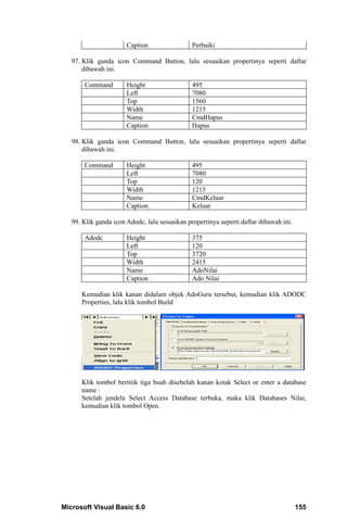 Caption                 Perbaiki

   97. Klik ganda icon Command Button, lalu sesuaikan propertinya seperti daftar
       dibawah ini.

       Command         Height                  495
                       Left                    7080
                       Top                     1560
                       Width                   1215
                       Name                    CmdHapus
                       Caption                 Hapus

   98. Klik ganda icon Command Button, lalu sesuaikan propertinya seperti daftar
       dibawah ini.

       Command         Height                  495
                       Left                    7080
                       Top                     120
                       Width                   1215
                       Name                    CmdKeluar
                       Caption                 Keluar

   99. Klik ganda icon Adodc, lalu sesuaikan propertinya seperti daftar dibawah ini.

       Adodc           Height                  375
                       Left                    120
                       Top                     3720
                       Width                   2415
                       Name                    AdoNilai
                       Caption                 Ado Nilai

      Kemudian klik kanan didalam objek AdoGuru tersebut, kemudian klik ADODC
      Properties, lalu klik tombol Build




      Klik tombol bertitik tiga buah disebelah kanan kotak Select or enter a database
      name :
      Setelah jendela Select Access Database terbuka, maka klik Databases Nilai,
      kemudian klik tombol Open.




Microsoft Visual Basic 6.0                                                             155
 