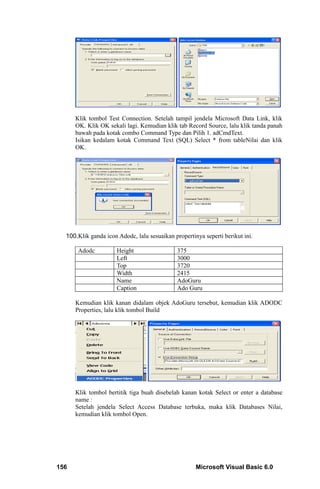 Klik tombol Test Connection. Setelah tampil jendela Microsoft Data Link, klik
      OK. Klik OK sekali lagi. Kemudian klik tab Record Source, lalu klik tanda panah
      bawah pada kotak combo Command Type dan Pilih 1. adCmdText.
      Isikan kedalam kotak Command Text (SQL) Select * from tableNilai dan klik
      OK.




  100.Klik ganda icon Adodc, lalu sesuaikan propertinya seperti berikut ini.

       Adodc          Height                  375
                      Left                    3000
                      Top                     3720
                      Width                   2415
                      Name                    AdoGuru
                      Caption                 Ado Guru

      Kemudian klik kanan didalam objek AdoGuru tersebut, kemudian klik ADODC
      Properties, lalu klik tombol Build




      Klik tombol bertitik tiga buah disebelah kanan kotak Select or enter a database
      name :
      Setelah jendela Select Access Database terbuka, maka klik Databases Nilai,
      kemudian klik tombol Open.




156                                                  Microsoft Visual Basic 6.0
 