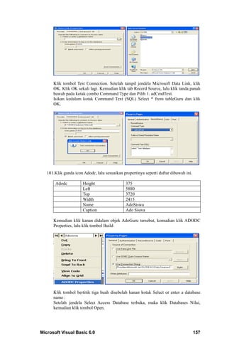 Klik tombol Test Connection. Setelah tampil jendela Microsoft Data Link, klik
      OK. Klik OK sekali lagi. Kemudian klik tab Record Source, lalu klik tanda panah
      bawah pada kotak combo Command Type dan Pilih 1. adCmdText.
      Isikan kedalam kotak Command Text (SQL) Select * from tableGuru dan klik
      OK.




   101.Klik ganda icon Adodc, lalu sesuaikan propertinya seperti daftar dibawah ini.

       Adodc           Height                 375
                       Left                   5880
                       Top                    3720
                       Width                  2415
                       Name                   AdoSiswa
                       Caption                Ado Siswa

      Kemudian klik kanan didalam objek AdoGuru tersebut, kemudian klik ADODC
      Properties, lalu klik tombol Build




      Klik tombol bertitik tiga buah disebelah kanan kotak Select or enter a database
      name :
      Setelah jendela Select Access Database terbuka, maka klik Databases Nilai,
      kemudian klik tombol Open.




Microsoft Visual Basic 6.0                                                             157
 