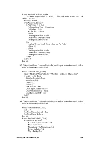 Private Sub CmdCariSiswa_Click()
             Adosiswa.RecordSource = "select * from tabelsiswa where nis='" &
      TxtNis.Text & "'"
        Adosiswa.Refresh
        With Adosiswa.Recordset
           If .PageCount <> 0 Then
              TxtNamaSiswa.Text = !Namasiswa
              TxtNis.Text = !Nis
              txtkelas.Text = !Kelas
              validasi (1)
              CmdSimpan.Enabled = False
              CmdPerbaiki.Enabled = False
              CmdHapus.Enabled = False
           Else
              MsgBox "Nomor Induk Siswa belum ada !", , "Info"
              validasi (0)
              validasi (1)
              CmdSimpan.Enabled = False
              CmdPerbaiki.Enabled = False
              CmdHapus.Enabled = False
           End If
        End With
      End Sub

   107.Klik ganda didalam Command button berjudul Hapus, maka akan tampil jendela
      Code. Masukkan kode dibawah ini.

      Private Sub CmdHapus_Click()
        pesan = MsgBox("Anda Yakin ?", vbQuestion + vbYesNo, "Hapus Data")
        If pesan = vbYes Then
           Adonilai.Recordset.Delete
           Adonilai.Refresh
           validasi (0)
           validasi (1)
           TxtKodeNilai.Text = ""
           CmdSimpan.Enabled = False
           CmdPerbaiki.Enabled = False
           CmdHapus.Enabled = False
        End If
      End Sub

   108.Klik ganda didalam Command button berjudul Keluar, maka akan tampil jendela
      Code. Masukkan kode dibawah ini.

      Private Sub CmdKeluar_Click()
        Unload Me
        FrmMenuUtama.Enabled = True
        FrmMenuUtama.SetFocus
      End Sub
      Private Sub CmdPerbaiki_Click()
        With Adonilai.Recordset
              !KodeNilai = TxtKodeNilai.Text
              !Nis = TxtNis.Text
              !Namasiswa = TxtNamaSiswa.Text
              !Kelas = txtkelas.Text
              !Nip = TxtNip.Text


Microsoft Visual Basic 6.0                                                    161
 