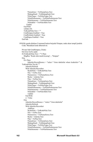 !NamaGuru = TxtNamaGuru.Text
             !BidangStudi = TxtBidangStudi.Text
             !NilaiTugas = TxtNilaiTugas.Text
             !NilaiPraSemester = TxtNilaiPraSemester.Text
             !NilaiSemester = TxtNilaiSemester.Text
             !Nilaiakhir = TxtNilaiAkhir.Text
           .Update
        End With
        validasi (0)
        TxtKodeNilai.Text = ""
        CmdSimpan.Enabled = True
        CmdPerbaiki.Enabled = True
        CmdHapus.Enabled = True
      End Sub

  109.Klik ganda didalam Command button berjudul Simpan, maka akan tampil jendela
     Code. Masukkan kode dibawah ini.

      Private Sub CmdSimpan_Click()
      On Error GoTo salah:
      If (TxtKodeNilai.Text = "") Then
         MsgBox "Kode nilai masih kosong", , "Simpan"
      Else
         If n Then
               Adonilai.RecordSource = "select * from tabelnilai where kodenilai='" &
      TxtKodeNilai.Text & "'"
            Adonilai.Refresh
            With Adonilai.Recordset
               !KodeNilai = TxtKodeNilai.Text
               !Nis = TxtNis.Text
               !Namasiswa = TxtNamaSiswa.Text
               !Kelas = txtkelas.Text
               !Nip = TxtNip.Text
               !NamaGuru = TxtNamaGuru.Text
               !BidangStudi = TxtBidangStudi.Text
               !NilaiTugas = TxtNilaiTugas.Text
               !NilaiPraSemester = TxtNilaiPraSemester.Text
               !NilaiSemester = TxtNilaiSemester.Text
               !Nilaiakhir = TxtNilaiAkhir.Text
               .Update
            End With
            n = False
         Else
            Adonilai.RecordSource = "select * from tabelnilai"
            Adonilai.Refresh
            With Adonilai.Recordset
               .AddNew
               !KodeNilai = TxtKodeNilai.Text
               !Nis = TxtNis.Text
               !Namasiswa = TxtNamaSiswa.Text
               !Kelas = txtkelas.Text
               !Nip = TxtNip.Text
               !NamaGuru = TxtNamaGuru.Text
               !BidangStudi = TxtBidangStudi.Text
               !NilaiTugas = TxtNilaiTugas.Text
               !NilaiPraSemester = TxtNilaiPraSemester.Text
               !NilaiSemester = TxtNilaiSemester.Text


162                                                Microsoft Visual Basic 6.0
 