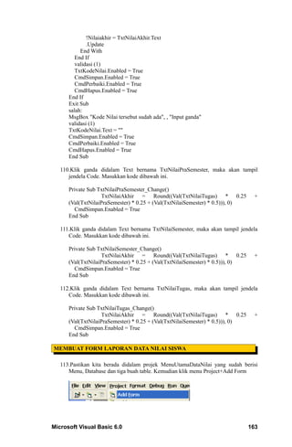 !Nilaiakhir = TxtNilaiAkhir.Text
              .Update
           End With
         End If
         validasi (1)
         TxtKodeNilai.Enabled = True
         CmdSimpan.Enabled = True
         CmdPerbaiki.Enabled = True
         CmdHapus.Enabled = True
      End If
      Exit Sub
      salah:
      MsgBox "Kode Nilai tersebut sudah ada", , "Input ganda"
      validasi (1)
      TxtKodeNilai.Text = ""
      CmdSimpan.Enabled = True
      CmdPerbaiki.Enabled = True
      CmdHapus.Enabled = True
      End Sub

   110.Klik ganda didalam Text bernama TxtNilaiPraSemester, maka akan tampil
      jendela Code. Masukkan kode dibawah ini.

      Private Sub TxtNilaiPraSemester_Change()
                   TxtNilaiAkhir = Round((Val(TxtNilaiTugas) * 0.25             +
      (Val(TxtNilaiPraSemester) * 0.25 + (Val(TxtNilaiSemester) * 0.5))), 0)
        CmdSimpan.Enabled = True
      End Sub

   111.Klik ganda didalam Text bernama TxtNilaiSemester, maka akan tampil jendela
      Code. Masukkan kode dibawah ini.

      Private Sub TxtNilaiSemester_Change()
                   TxtNilaiAkhir = Round((Val(TxtNilaiTugas) * 0.25             +
      (Val(TxtNilaiPraSemester) * 0.25 + (Val(TxtNilaiSemester) * 0.5))), 0)
        CmdSimpan.Enabled = True
      End Sub

   112.Klik ganda didalam Text bernama TxtNilaiTugas, maka akan tampil jendela
      Code. Masukkan kode dibawah ini.

      Private Sub TxtNilaiTugas_Change()
                   TxtNilaiAkhir = Round((Val(TxtNilaiTugas) * 0.25             +
      (Val(TxtNilaiPraSemester) * 0.25 + (Val(TxtNilaiSemester) * 0.5))), 0)
        CmdSimpan.Enabled = True
      End Sub

MEMBUAT FORM LAPORAN DATA NILAI SISWA

   113.Pastikan kita berada didalam projek MenuUtamaDataNilai yang sudah berisi
      Menu, Database dan tiga buah table. Kemudian klik menu Project+Add Form




Microsoft Visual Basic 6.0                                                     163
 