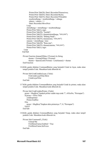 Printer.Print Tab(20); Data1.Recordset!Namasiswa;
             Printer.Print Tab(45); Data1.Recordset!Kelas;
             Printer.Print Tab(55); Data1.Recordset!Nilaiakhir
             msubtotalharga = msubtotalharga + mharga
             mbaris = mbaris + 1
             Data1.Recordset.MoveNext
          Loop
          mtotalharga = mtotalharga + msubtotalharga
          Printer.Print Tab(1); mgrs
          Printer.Print Tab(20); "Jumlah";
          Printer.Print Tab(55); rkanan(mtotalharga, "###,###")
          Printer.Print Tab(20); "Bidang Studi";
          Printer.Print Tab(55); rkanan(mno, "###,###")
          ratarata = mtotalharga / mno
          Printer.Print Tab(20); "Rata-rata";
          Printer.Print Tab(55); rkanan(ratarata, "###,###")
          Printer.Print Tab(1); mgrs
      Loop
     End Sub

      Private Function rkanan(NData, CFormat) As String
              rkanan = Format(NData, CFormat)
              rkanan = Space(Len(CFormat) - Len(rkanan)) + rkanan
      End Function

   116.Klik ganda didalam CommandButton yang berjudul Cetak ke layar, maka akan
      tampil jendela Code. Masukkan kode dibawah ini.

      Private Sub CmdCetakkeLayar_Click()
              FrmCetakLayarNilai.Show
              CetakLayarNilai
      End Sub

   117.Klik ganda didalam CommandButton yang berjudul Cetak ke printer, maka akan
      tampil jendela Code. Masukkan kode dibawah ini.

      Private Sub CmdCetakkePrinter_Click()
        pesan = MsgBox("Apakah printer sudah siap cetak ?", vbYesNo, "Persiapan")
        If pesan = vbYes Then
           cetakkeprinter
           Printer.EndDoc
        Else
           pesan = MsgBox("Siapkan dulu printernya ?", 0, "Persiapan")
        End If
      End Sub

   118.Klik ganda didalam CommandButton yang berjudul Tutup, maka akan tampil
      jendela Code. Masukkan kode dibawah ini.

      Private Sub Command3_Click()
              Unload Me
              FrmMenuUtama.Enabled = True
              FrmMenuUtama.SetFocus
      End Sub




Microsoft Visual Basic 6.0                                                     167
 