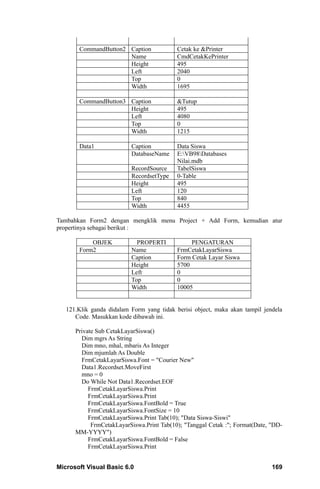 CommandButton2 Caption              Cetak ke &Printer
                      Name                 CmdCetakKePrinter
                      Height               495
                      Left                 2040
                      Top                  0
                      Width                1695

       CommandButton3 Caption              &Tutup
                      Height               495
                      Left                 4080
                      Top                  0
                      Width                1215

       Data1              Caption          Data Siswa
                          DatabaseName     E:VB98Databases
                                           Nilai.mdb
                          RecordSource     TabelSiswa
                          RecordsetType    0-Table
                          Height           495
                          Left             120
                          Top              840
                          Width            4455

Tambahkan Form2 dengan mengklik menu Project + Add Form, kemudian atur
propertinya sebagai berikut :

           OBJEK            PROPERTI            PENGATURAN
       Form2              Name             FrmCetakLayarSiswa
                          Caption          Form Cetak Layar Siswa
                          Height           5700
                          Left             0
                          Top              0
                          Width            10005


   121.Klik ganda didalam Form yang tidak berisi object, maka akan tampil jendela
      Code. Masukkan kode dibawah ini.

      Private Sub CetakLayarSiswa()
        Dim mgrs As String
        Dim mno, mhal, mbaris As Integer
        Dim mjumlah As Double
        FrmCetakLayarSiswa.Font = "Courier New"
        Data1.Recordset.MoveFirst
        mno = 0
        Do While Not Data1.Recordset.EOF
           FrmCetakLayarSiswa.Print
           FrmCetakLayarSiswa.Print
           FrmCetakLayarSiswa.FontBold = True
           FrmCetakLayarSiswa.FontSize = 10
           FrmCetakLayarSiswa.Print Tab(10); "Data Siswa-Siswi"
            FrmCetakLayarSiswa.Print Tab(10); "Tanggal Cetak :"; Format(Date, "DD-
      MM-YYYY")
           FrmCetakLayarSiswa.FontBold = False
           FrmCetakLayarSiswa.Print


Microsoft Visual Basic 6.0                                                    169
 