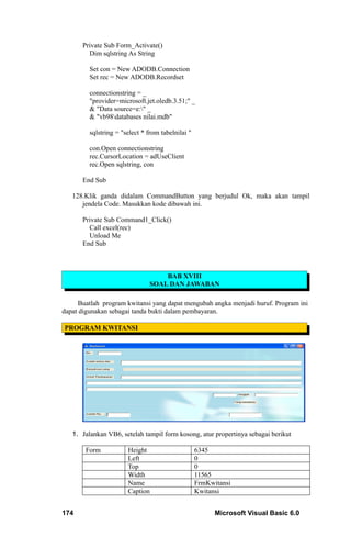 Private Sub Form_Activate()
        Dim sqlstring As String

         Set con = New ADODB.Connection
         Set rec = New ADODB.Recordset

         connectionstring = _
         "provider=microsoft.jet.oledb.3.51;" _
         & "Data source=e:" _
         & "vb98databases nilai.mdb"

         sqlstring = "select * from tabelnilai "

         con.Open connectionstring
         rec.CursorLocation = adUseClient
         rec.Open sqlstring, con

      End Sub

   128.Klik ganda didalam CommandButton yang berjudul Ok, maka akan tampil
      jendela Code. Masukkan kode dibawah ini.

      Private Sub Command1_Click()
        Call excel(rec)
        Unload Me
      End Sub



                                    BAB XVIII
                                SOAL DAN JAWABAN

     Buatlah program kwitansi yang dapat mengubah angka menjadi huruf. Program ini
dapat digunakan sebagai tanda bukti dalam pembayaran.

PROGRAM KWITANSI




   1. Jalankan VB6, setelah tampil form kosong, atur propertinya sebagai berikut

       Form            Height                      6345
                       Left                        0
                       Top                         0
                       Width                       11565
                       Name                        FrmKwitansi
                       Caption                     Kwitansi


174                                                      Microsoft Visual Basic 6.0
 