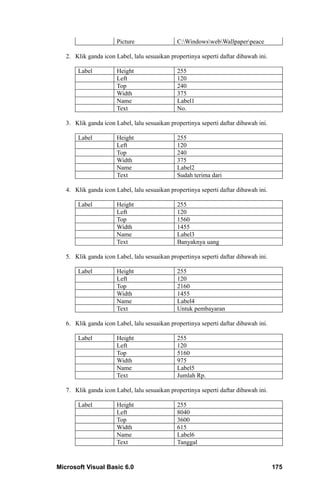 Picture                 C:WindowswebWallpaperpeace

   2. Klik ganda icon Label, lalu sesuaikan propertinya seperti daftar dibawah ini.

       Label           Height                  255
                       Left                    120
                       Top                     240
                       Width                   375
                       Name                    Label1
                       Text                    No.

   3. Klik ganda icon Label, lalu sesuaikan propertinya seperti daftar dibawah ini.

       Label           Height                  255
                       Left                    120
                       Top                     240
                       Width                   375
                       Name                    Label2
                       Text                    Sudah terima dari

   4. Klik ganda icon Label, lalu sesuaikan propertinya seperti daftar dibawah ini.

       Label           Height                  255
                       Left                    120
                       Top                     1560
                       Width                   1455
                       Name                    Label3
                       Text                    Banyaknya uang

   5. Klik ganda icon Label, lalu sesuaikan propertinya seperti daftar dibawah ini.

       Label           Height                  255
                       Left                    120
                       Top                     2160
                       Width                   1455
                       Name                    Label4
                       Text                    Untuk pembayaran

   6. Klik ganda icon Label, lalu sesuaikan propertinya seperti daftar dibawah ini.

       Label           Height                  255
                       Left                    120
                       Top                     5160
                       Width                   975
                       Name                    Label5
                       Text                    Jumlah Rp.

   7. Klik ganda icon Label, lalu sesuaikan propertinya seperti daftar dibawah ini.

       Label           Height                  255
                       Left                    8040
                       Top                     3600
                       Width                   615
                       Name                    Label6
                       Text                    Tanggal


Microsoft Visual Basic 6.0                                                            175
 