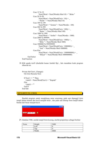 Case 12 To 19
                           Num2Word = Num2Word(n Mod 10) + " Belas "
                    Case 20 To 99
                           Num2Word = Num2Word(Fix(n / 10)) + _
                           " Puluh " + Num2Word(n Mod 10)
                    Case 100 To 199
                           Num2Word = " Seratus" + Num2Word(n - 100)
                    Case 200 To 999
                           Num2Word = Num2Word(Fix(n / 100)) + _
                           " Ratus " + Num2Word(n Mod 100)
                    Case 1000 To 1999
                           Num2Word = " Seribu" + Num2Word(n - 1000)
                    Case 2000 To 999999
                           Num2Word = Num2Word(Fix(n / 1000)) + _
                           " Ribu " + Num2Word(n Mod 1000)
                    Case 1000000 To 999999999
                           Num2Word = Num2Word(Fix(n / 1000000)) + _
                           " Juta" + Num2Word(n Mod 1000000)
                    Case Else
                           Num2Word = Num2Word(Fix(n / 1000000000)) + _
                           " Milyar" + Num2Word(n Mod 1000000000)
             End Select
       End Function

   20. Klik ganda text9 (disebelah kanan Jumlah Rp) , lalu masukkan kode program
       dibawah ini.


       Private Sub Text1_Change()
         On Error Resume Next

         If Text1 <> "" Then
            Label1 = Num2Word(Text1) + " Rupiah"
         Else
            Label1 = ""
         End If
       End Sub

MENGHITUNG UMUR

       Buatlah program untuk menghitung umur seseorang, pada saat dipanggil form
tampil dalam bentuk dari kecil menjadi besar , dan pada saat ditutup form tampil dalam
bentuk dari besar menjadi kecil.




   21. Jalankan VB6, setelah tampil form kosong, aturlah propertinya sebagai berikut

        Form          Height                  3600
                      Left                    0
                      Top                     0
                      Width                   4800


178                                                  Microsoft Visual Basic 6.0
 