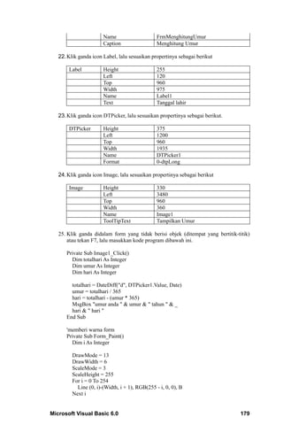 Name                     FrmMenghitungUmur
                       Caption                  Menghitung Umur

   22. Klik ganda icon Label, lalu sesuaikan propertinya sebagai berikut

       Label           Height                   255
                       Left                     120
                       Top                      960
                       Width                    975
                       Name                     Label1
                       Text                     Tanggal lahir

   23. Klik ganda icon DTPicker, lalu sesuaikan propertinya sebagai berikut.

       DTPicker        Height                   375
                       Left                     1200
                       Top                      960
                       Width                    1935
                       Name                     DTPicker1
                       Format                   0-dtpLong

   24. Klik ganda icon Image, lalu sesuaikan propertinya sebagai berikut

       Image           Height                   330
                       Left                     3480
                       Top                      960
                       Width                    360
                       Name                     Image1
                       ToolTipText              Tampilkan Umur

   25. Klik ganda didalam form yang tidak berisi objek (ditempat yang bertitik-titik)
       atau tekan F7, lalu masukkan kode program dibawah ini.

      Private Sub Image1_Click()
        Dim totalhari As Integer
        Dim umur As Integer
        Dim hari As Integer

        totalhari = DateDiff("d", DTPicker1.Value, Date)
        umur = totalhari / 365
        hari = totalhari - (umur * 365)
        MsgBox "umur anda " & umur & " tahun " & _
        hari & " hari "
      End Sub

      'memberi warna form
      Private Sub Form_Paint()
        Dim i As Integer

         DrawMode = 13
         DrawWidth = 6
         ScaleMode = 3
         ScaleHeight = 255
         For i = 0 To 254
           Line (0, i)-(Width, i + 1), RGB(255 - i, 0, 0), B
         Next i


Microsoft Visual Basic 6.0                                                       179
 