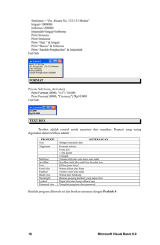 Stralamat = “Jln. Aksara No. 132-133 Medan”
  Intgaji=1000000
  Intbonus=200000
  Intjumlah=Intgaji+Intbonus
  Print Strnama
  Print Stralamat
  Print “Gaji “ & Intgaji
  Print “Bonus” & Intbonus
  Print “Jumlah Penghasilan” & Intjumlah
End Sub




FORMAT

Private Sub Form_Activate()
  Print Format(10000, "#,#") '10.000
  Print Format(10000, "Currency") 'Rp10.000
End Sub




TEXT BOX

       Textbox adalah control untuk meneima data masukan. Properti yang sering
digunakan dalam textbox adalah :

        PROPERTI                                      KETERANGAN
       Text            Mengisi masukan data
       Alignment       Perataan tulisan :
                       0-rata kiri
                       1-rata kanan
                       2-tengah
       Multiline       Tulisan lebih dari satu baris atau tidak
       Scrollbar       Scrollbar aktif jika multi line bernilai true
       Font            Pilihan jenis huruf
       ForeColor       Warna tulisan dari form
       Enabled         Textbox aktif atau tidak
       BackColor       Warna latar belakang
       Maxlength       Batasan panjang karakter yang dapat diisi
       Locked          Dapat diisi atau hanya dibaca saja
       Password char   Tampilan pengisian data password

Buatlah program dibawah ini dan berikan namanya dengan Praktek 4




18                                                        Microsoft Visual Basic 6.0
 