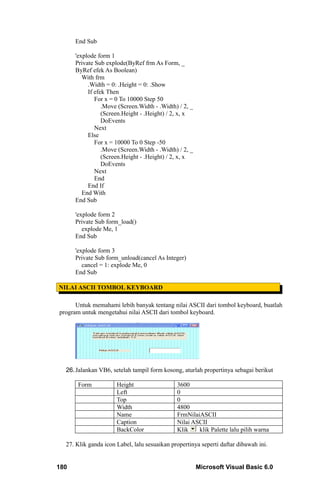 End Sub

      'explode form 1
      Private Sub explode(ByRef frm As Form, _
      ByRef efek As Boolean)
         With frm
           .Width = 0: .Height = 0: .Show
           If efek Then
              For x = 0 To 10000 Step 50
                 .Move (Screen.Width - .Width) / 2, _
                 (Screen.Height - .Height) / 2, x, x
                 DoEvents
              Next
           Else
              For x = 10000 To 0 Step -50
                 .Move (Screen.Width - .Width) / 2, _
                 (Screen.Height - .Height) / 2, x, x
                 DoEvents
              Next
              End
           End If
         End With
      End Sub

      'explode form 2
      Private Sub form_load()
         explode Me, 1
      End Sub

      'explode form 3
      Private Sub form_unload(cancel As Integer)
         cancel = 1: explode Me, 0
      End Sub

NILAI ASCII TOMBOL KEYBOARD

      Untuk memahami lebih banyak tentang nilai ASCII dari tombol keyboard, buatlah
program untuk mengetahui nilai ASCII dari tombol keyboard.




  26. Jalankan VB6, setelah tampil form kosong, aturlah propertinya sebagai berikut

       Form           Height                  3600
                      Left                    0
                      Top                     0
                      Width                   4800
                      Name                    FrmNilaiASCII
                      Caption                 Nilai ASCII
                      BackColor               Klik    klik Palette lalu pilih warna

  27. Klik ganda icon Label, lalu sesuaikan propertinya seperti daftar dibawah ini.


180                                                     Microsoft Visual Basic 6.0
 