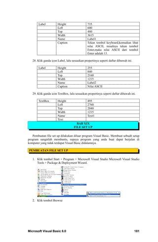 Label          Height                  735
                       Left                    600
                       Top                     480
                       Width                   3615
                       Name                    Label1
                       Caption                 Tekan tombol keyboard,kemudian lihat
                                               nilai ASCII, misalnya tekan tombol
                                               Enter,maka nilai ASCII dari tombol
                                               Enter adalah 13.

   28. Klik ganda icon Label, lalu sesuaikan propertinya seperti daftar dibawah ini.

        Label          Height                  255
                       Left                    840
                       Top                     2160
                       Width                   1215
                       Name                    Label2
                       Caption                 Nilai ASCII

   29. Klik ganda icon TextBox, lalu sesuaikan propertinya seperti daftar dibawah ini.

        TextBox        Height                  495
                       Left                    2760
                       Top                     2040
                       Width                   1215
                       Name                    Text1
                       Text
                                      BAB XIX
                                    FILE SET UP

   Pembuatan file set up dilakukan diluar program Visual Basic. Membuat sebuah setup
program sangatlah membantu, supaya program yang anda buat dapat berjalan di
komputer yang tidak terdapat Visual Basic didalamnya.

PEMBUATAN FILE SET UP

   1. Klik tombol Start + Program + Microsoft Visual Studio Microsoft Visual Studio
      Tools + Package & Deployment Wizard.




   2. Klik tombol Browse




Microsoft Visual Basic 6.0                                                             181
 