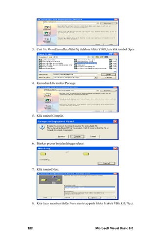 3. Cari file MenuUtamaDataNilai.Prj didalam folder VB98, lalu klik tombol Open




  4. Kemudian klik tombol Package.




  5. Klik tombol Compile.




  6. Biarkan proses berjalan hingga selesai




  7. Klik tombol Next.




  8. Kita dapat membuat folder baru atau tetap pada folder Praktek VB6, klik Next.




182                                                 Microsoft Visual Basic 6.0
 
