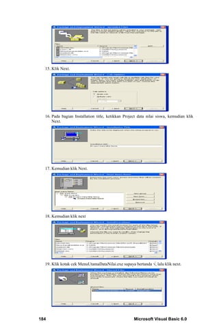 15. Klik Next.




  16. Pada bagian Installation title, ketikkan Project data nilai siswa, kemudian klik
      Next.




  17. Kemudian klik Next.




  18. Kemudian klik next




  19. Klik kotak cek MenuUtamaDataNilai.exe supaya bertanda √, lalu klik next.




184                                                 Microsoft Visual Basic 6.0
 