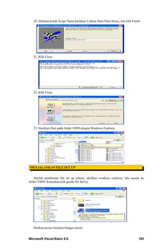 20. Didalam kotak Script Name ketikkan Latihan Data Nilai Siswa, lalu klik Finish.




   21. Klik Close.




   22. Klik Close.




   23. Hasilnya lihat pada folder VB98 dengan Windows Explorer.




MENJALANKAN FILE SET UP


    Setelah pembuatan file set up selesai, aktifkan windows explorer, lalu masuk ke
folder VB98. Kemudian klik ganda file SetUp.




   Biarkan proses berjalan hingga selesai


Microsoft Visual Basic 6.0                                                         185
 