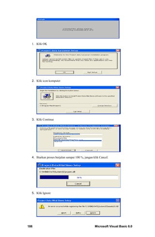 1. Klik OK




  2. Klik icon komputer




  3. Klik Continue




  4. Biarkan proses berjalan sampai 100 %, jangan klik Cancel.




  5. Klik Ignore




186                                                Microsoft Visual Basic 6.0
 