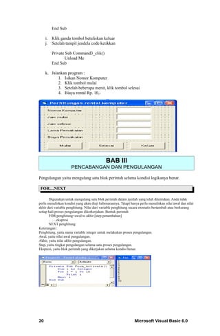End Sub

     i. Klik ganda tombol betuliskan keluar
     j. Setelah tampil jendela code ketikkan

        Private Sub Command3_clik()
               Unload Me
        End Sub

     k. Jalankan program :
            1. Isikan Nomor Komputer
            2. Klik tombol mulai
            3. Setelah beberapa menit, klik tombol selesai
            4. Biaya rental Rp. 10,-




                                             BAB III
                     PENCABANGAN DAN PENGULANGAN

Pengulangan yaitu mengulang satu blok perintah selama kondisi logikanya benar.

 FOR…NEXT

       Digunakan untuk mengulang satu blok perintah dalam jumlah yang telah ditentukan. Anda tidak
perlu menuliskan kondisi yang akan diuji kebenarannya. Tetapi hanya perlu menuliskan nilai awal dan nilai
akhir dari variable penghitung. Nilai dari variable penghitung secara otomatis bertambah atau berkurang
setiap kali proses pengulangan dikerkerjakan. Bentuk perintah
       FOR penghitung=awal to akhir [step penambahan]
       . ….ekspresi
       NEXT penghitung
Keterangan :
Penghitung, yaitu nama variable integer untuk melakukan proses pengulangan.
Awal, yaitu nilai awal pengulangan.
Akhir, yaitu nilai akhir pengulangan.
Step, yaitu tingkat pengulangan selama satu proses pengulangan.
Ekspresi, yaitu blok perintah yang dikerjakan selama kondisi benar.




20                                                               Microsoft Visual Basic 6.0
 