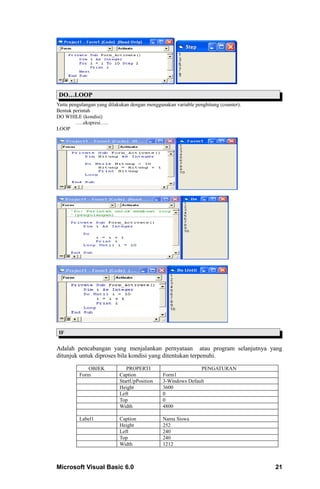 DO…LOOP
Yaitu pengulangan yang dilakukan dengan menggunakan variable penghitung (counter).
Bentuk perintah
DO WHILE (kondisi)
         …..ekspresi…..
LOOP




 IF


Adalah pencabangan yang menjalankan pernyataan atau program selanjutnya yang
ditunjuk untuk diproses bila kondisi yang ditentukan terpenuhi.

             OBJEK             PROPERTI                       PENGATURAN
          Form              Caption            Form1
                            StartUpPosition    3-Windows Default
                            Height             3600
                            Left               0
                            Top                0
                            Width              4800

          Label1            Caption            Nama Siswa
                            Height             252
                            Left               240
                            Top                240
                            Width              1212



Microsoft Visual Basic 6.0                                                           21
 