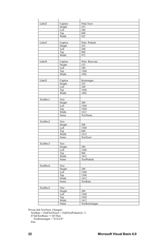 Label2             Caption             Nilai Teori
                             Height              252
                             Left                240
                             Top                 600
                             Width               852

          Label3             Caption             Nilai Praktek
                             Height              252
                             Left                240
                             Top                 960
                             Width               972

          Label4             Caption             Nilai Rata-rata
                             Height              252
                             Left                240
                             Top                 1560
                             Width               1092

          Label5             Caption             Keterangan
                             Height              252
                             Left                240
                             Top                 1920
                             Width               1092

          TextBox1           Text
                             Height              288
                             Left                1560
                             Top                 1920
                             Width               1812
                             Name                TextNama

          TextBox2           Text
                             Height              288
                             Left                1560
                             Top                 600
                             Width               1812
                             Name                TextTeori

          TextBox3           Text
                             Height              288
                             Left                1560
                             Top                 960
                             Width               1812
                             Name                TextPraktek

          TextBox4           Text
                             Height              288
                             Left                1560
                             Top                 1560
                             Width               1812
                             Name                TextRata

          TextBox5           Text
                             Height              288
                             Left                1560
                             Top                 1920
                             Width               1812
                             Name                TextKeterangan

Private Sub TextTeori_Change()
  TextRata = (Val(TextTeori) + (Val(TextPraktek))) / 2
  If Val(TextRata) >= 60 Then
     TextKeterangan = "LULUS"
  Else



22                                                                 Microsoft Visual Basic 6.0
 