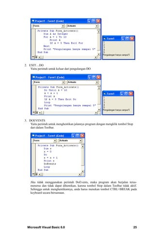 2. EXIT…DO
    Yaitu perintah untuk keluar dari pengulangan DO




3. DOEVENTS
    Yaitu perintah untuk menghentikan jalannya program dengan mengklik tombol Stop
    dari dalam Toolbar.




    Jika tidak menggunakan perintah DoEvents, maka program akan berjalan terus-
    menerus dan tidak dapat dihentikan, karena tombol Stop dalam Toolbar tidak aktif.
    Sehingga untuk menghentikannya, anda harus menekan tombol CTRL+BREAK pada
    keyboard secara bersamaan.




  Microsoft Visual Basic 6.0                                                         25
 