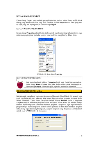 KOTAK DIALOG PROJECT

Kotak dialog Project yang terletak paling kanan atas jendela Visual Basic adalah kotak
dialog yang berisi form-form yang telah kita buat. Untuk berpindah dari form yang satu
ke form yang lain dapat gunakan kotak dialog Project.

KOTAK DIALOG PROPERTIES

Kotak dialog Properties adalah kotak dialog untuk membuat setting terhadap form, juga
untuk membuat setting terhadap kontrol yang telah kita masukkan ke dalam form.




                          GAMBAR 1-4: Kotak dialog Properties

KETERANGAN TAMBAHAN:

            Agar tampilan kotak dialog Properties lebih luas, Anda bisa mematikan
            kotak dialog Form Layout. Dan jika Anda sedang tidak membutuhkan
            kotak dialog Project, kotak dialog ini juga bisa dimatikan sementara.

PROGRAM PERTAMA ANDA

Setelah Anda memahami komponen-komponen Microsoft Visual Basic 6.0 seperti yang
telah kita bahas di atas, sekarang kita sudah dapat membuat program pertama Anda.
Dalam Microsoft Visual Basic, program disebut dengan Project (form + program).
Langkah-langkah membuat program dalam Microsoft Visual Basic 6.0 adalah sebagai
berikut: merancang form kemudian membuat program. Tetapi kita juga dapat membuat
program tanpa merancang form. Dalam contoh pertama ini kita akan membuat program
untuk meng-input dan menghitung data, ada pun tampilan yang diinginkan (form) adalah
seperti pada GAMBAR 1-5 di bawah ini:




Microsoft Visual Basic 6.0                                                          3
 