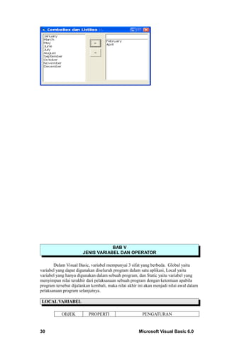 BAB V
                       JENIS VARIABEL DAN OPERATOR

       Dalam Visual Basic, variabel mempunyai 3 sifat yang berbeda. Global yaitu
variabel yang dapat digunakan diseluruh program dalam satu aplikasi, Local yaitu
variabel yang hanya digunakan dalam sebuah program, dan Static yaitu variabel yang
menyimpan nilai terakhir dari pelaksanaan sebuah program dengan ketentuan apabila
program tersebut dijalankan kembali, maka nilai akhir ini akan menjadi nilai awal dalam
pelaksanaan program selanjutnya.

LOCAL VARIABEL

           OBJEK          PROPERTI                      PENGATURAN


30                                                    Microsoft Visual Basic 6.0
 