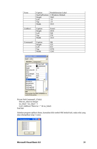 Form            Caption           Pendeklarasian Lokal
                        StartUpPosition   3-Windows Default
                        Height            3045
                        Left              -15
                        Top               -15
                        Width             3915

        ListBox1        Caption           Form1
                        Height            2010
                        Left              548
                        Top               270
                        Width             1815

        Command1        Caption           OK
                        Height            525
                        Left              833
                        Top               2370
                        Width             1245




Private Sub Command1_Click()
  Dim tes_lokal As Integer
  tes_lokal = tes_lokal + 1
  List1.AddItem ("Baris ke = " & tes_lokal)
End Sub

Jalankan program aplikasi diatas, kemudian klik tombol OK berkali-kali, maka nilai yang
akan ditampilkan tetap 1 (satu).




Microsoft Visual Basic 6.0                                                          31
 