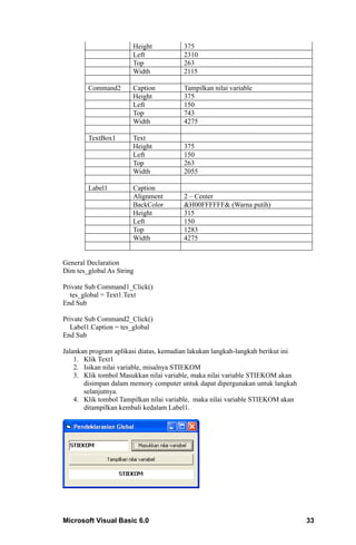 Height           375
                       Left             2310
                       Top              263
                       Width            2115

        Command2       Caption          Tampilkan nilai variable
                       Height           375
                       Left             150
                       Top              743
                       Width            4275

        TextBox1       Text
                       Height           375
                       Left             150
                       Top              263
                       Width            2055

        Label1         Caption
                       Alignment        2 – Center
                       BackColor        &H00FFFFFF& (Warna putih)
                       Height           315
                       Left             150
                       Top              1283
                       Width            4275


General Declaration
Dim tes_global As String

Private Sub Command1_Click()
  tes_global = Text1.Text
End Sub

Private Sub Command2_Click()
  Label1.Caption = tes_global
End Sub

Jalankan program aplikasi diatas, kemudian lakukan langkah-langkah berikut ini
    1. Klik Text1
    2. Isikan nilai variable, misalnya STIEKOM
    3. Klik tombol Masukkan nilai variable, maka nilai variable STIEKOM akan
       disimpan dalam memory computer untuk dapat dipergunakan untuk langkah
       selanjutnya.
    4. Klik tombol Tampilkan nilai variable, maka nilai variable STIEKOM akan
       ditampilkan kembali kedalam Label1.




Microsoft Visual Basic 6.0                                                       33
 