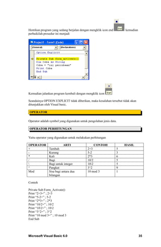 Hentikan program yang sedang berjalan dengan mengklik icon end        kemudian
perbaikilah prosedur ini menjadi




Kemudian jalankan program kembali dengan mengklik icon

Seandainya OPTION EXPLICIT tidak diberikan, maka kesalahan tersebut tidak akan
ditunjukkan oleh Visual basic.

OPERATOR

Operator adalah symbol yang digunakan untuk pengolahan jenis data.

OPERATOR PERHITUNGAN

Yaitu operator yang digunakan untuk melakukan perhitungan

OPERATOR                  ARTI                   CONTOH              HASIL
+              Tambah                       2+3                  5
-              Kurang                       5-2                  3
*              Kali                         2*3                  6
/              Bagi                         10/2                 5
              Bagi untuk integer           102                 5
^              Pangkat                      3^2                  9
Mod            Sisa bagi antara dua         10 mod 3             1
               bilangan

Contoh

Private Sub Form_Activate()
Print “2+3=” ; 2+3
Print “5-2=” ; 5-2
Print “2*3=” ; 2*3
Print “10/2=” ; 10/2
Print “102=” ; 102
Print “3^2=” ; 3^2
Print “10 mod 3=” ; 10 mod 3
End Sub




Microsoft Visual Basic 6.0                                                       35
 
