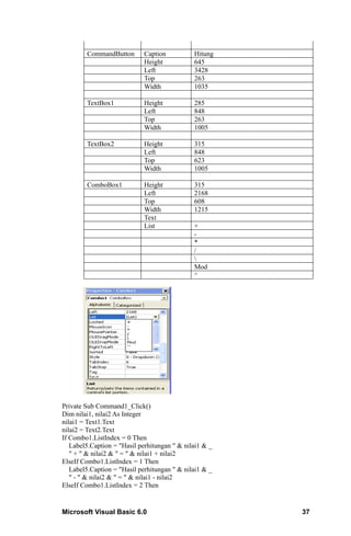CommandButton        Caption          Hitung
                             Height           645
                             Left             3428
                             Top              263
                             Width            1035

        TextBox1             Height           285
                             Left             848
                             Top              263
                             Width            1005

        TextBox2             Height           315
                             Left             848
                             Top              623
                             Width            1005

        ComboBox1            Height           315
                             Left             2168
                             Top              608
                             Width            1215
                             Text
                             List             +
                                              -
                                              *
                                              /
                                              
                                              Mod
                                              ^




Private Sub Command1_Click()
Dim nilai1, nilai2 As Integer
nilai1 = Text1.Text
nilai2 = Text2.Text
If Combo1.ListIndex = 0 Then
   Label5.Caption = "Hasil perhitungan " & nilai1 & _
   " + " & nilai2 & " = " & nilai1 + nilai2
ElseIf Combo1.ListIndex = 1 Then
   Label5.Caption = "Hasil perhitungan " & nilai1 & _
   " - " & nilai2 & " = " & nilai1 - nilai2
ElseIf Combo1.ListIndex = 2 Then


Microsoft Visual Basic 6.0                              37
 