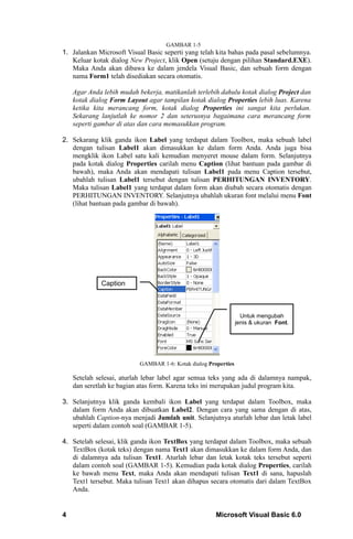 GAMBAR 1-5
1. Jalankan Microsoft Visual Basic seperti yang telah kita bahas pada pasal sebelumnya.
   Keluar kotak dialog New Project, klik Open (setuju dengan pilihan Standard.EXE).
   Maka Anda akan dibawa ke dalam jendela Visual Basic, dan sebuah form dengan
   nama Form1 telah disediakan secara otomatis.

    Agar Anda lebih mudah bekerja, matikanlah terlebih dahulu kotak dialog Project dan
    kotak dialog Form Layout agar tampilan kotak dialog Properties lebih luas. Karena
    ketika kita merancang form, kotak dialog Properties ini sangat kita perlukan.
    Sekarang lanjutlah ke nomor 2 dan seterusnya bagaimana cara merancang form
    seperti gambar di atas dan cara memasukkan program.

2. Sekarang klik ganda ikon Label yang terdapat dalam Toolbox, maka sebuah label
   dengan tulisan Label1 akan dimasukkan ke dalam form Anda. Anda juga bisa
   mengklik ikon Label satu kali kemudian menyeret mouse dalam form. Selanjutnya
   pada kotak dialog Properties carilah menu Caption (lihat bantuan pada gambar di
   bawah), maka Anda akan mendapati tulisan Label1 pada menu Caption tersebut,
   ubahlah tulisan Label1 tersebut dengan tulisan PERHITUNGAN INVENTORY.
   Maka tulisan Label1 yang terdapat dalam form akan diubah secara otomatis dengan
   PERHITUNGAN INVENTORY. Selanjutnya ubahlah ukuran font melalui menu Font
   (lihat bantuan pada gambar di bawah).




             Caption



                                                                   Untuk mengubah
                                                                 jenis & ukuran Font.




                           GAMBAR 1-6: Kotak dialog Properties

    Setelah selesai, aturlah lebar label agar semua teks yang ada di dalamnya nampak,
    dan seretlah ke bagian atas form. Karena teks ini merupakan judul program kita.

3. Selanjutnya klik ganda kembali ikon Label yang terdapat dalam Toolbox, maka
   dalam form Anda akan dibuatkan Label2. Dengan cara yang sama dengan di atas,
   ubahlah Caption-nya menjadi Jumlah unit. Selanjutnya aturlah lebar dan letak label
   seperti dalam contoh soal (GAMBAR 1-5).

4. Setelah selesai, klik ganda ikon TextBox yang terdapat dalam Toolbox, maka sebuah
   TextBox (kotak teks) dengan nama Text1 akan dimasukkan ke dalam form Anda, dan
   di dalamnya ada tulisan Text1. Aturlah lebar dan letak kotak teks tersebut seperti
   dalam contoh soal (GAMBAR 1-5). Kemudian pada kotak dialog Properties, carilah
   ke bawah menu Text, maka Anda akan mendapati tulisan Text1 di sana, hapuslah
   Text1 tersebut. Maka tulisan Text1 akan dihapus secara otomatis dari dalam TextBox
   Anda.


4                                                      Microsoft Visual Basic 6.0
 