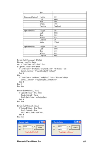 Text

        CommandButton1 Height                 555
                       Left                   3068
                       Top                    240
                       Width                  1305
                       Caption                Eksekusi

        OptionButton1       Height            195
                            Left              2408
                            Top               285
                            Width             525
                            Caption           Or
                            Value             1-True

        OptionButton1       Height            195
                            Left              2408
                            Top               618
                            Width             585
                            Caption           And

Private Sub Command1_Click()
Dim var1, var2 As String
var1 = Text1.Text: var2 = Text2.Text
If Option1.Value = True Then
   If (Text1.Text = "Stiekom") Or (Text1.Text = "stiekom") Then
      Label3.Caption = "Fungsi logika Or berhasil"
   End If
Else
   If (Text1.Text = "Stiekom") And (Text2.Text = "Stiekom") Then
      Label3.Caption = "Fungsi logika And berhasil"
   End If
End If
End Sub

Private Sub Option1_Click()
  If Option1.Value = True Then
     Text2.Enabled = False
     Text2.BackColor = vbButtonFace
  End If
End Sub

Private Sub Option2_Click()
  If Option2.Value = True Then
     Text2.Enabled = True
     Text2.BackColor = vbWhite
  End If
End Sub




Microsoft Visual Basic 6.0                                         45
 