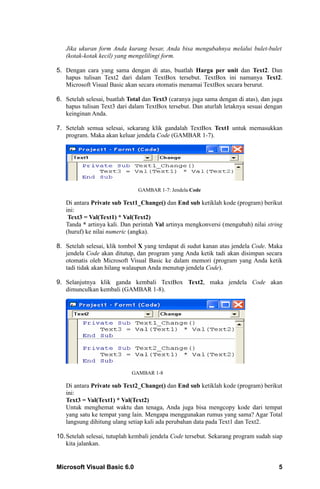 Jika ukuran form Anda kurang besar, Anda bisa mengubahnya melalui bulet-bulet
   (kotak-kotak kecil) yang mengelilingi form.

5. Dengan cara yang sama dengan di atas, buatlah Harga per unit dan Text2. Dan
   hapus tulisan Text2 dari dalam TextBox tersebut. TextBox ini namanya Text2.
   Microsoft Visual Basic akan secara otomatis menamai TextBox secara berurut.

6. Setelah selesai, buatlah Total dan Text3 (caranya juga sama dengan di atas), dan juga
   hapus tulisan Text3 dari dalam TextBox tersebut. Dan aturlah letaknya sesuai dengan
   keinginan Anda.

7. Setelah semua selesai, sekarang klik gandalah TextBox Text1 untuk memasukkan
   program. Maka akan keluar jendela Code (GAMBAR 1-7).




                               GAMBAR 1-7: Jendela Code

   Di antara Private sub Text1_Change() dan End sub ketiklah kode (program) berikut
   ini:
    Text3 = Val(Text1) * Val(Text2)
   Tanda * artinya kali. Dan perintah Val artinya mengkonversi (mengubah) nilai string
   (huruf) ke nilai numeric (angka).

8. Setelah selesai, klik tombol X yang terdapat di sudut kanan atas jendela Code. Maka
   jendela Code akan ditutup, dan program yang Anda ketik tadi akan disimpan secara
   otomatis oleh Microsoft Visual Basic ke dalam memori (program yang Anda ketik
   tadi tidak akan hilang walaupun Anda menutup jendela Code).

9. Selanjutnya klik ganda kembali TextBox Text2, maka jendela Code akan
   dimunculkan kembali (GAMBAR 1-8).




                             GAMBAR 1-8

   Di antara Private sub Text2_Change() dan End sub ketiklah kode (program) berikut
   ini:
   Text3 = Val(Text1) * Val(Text2)
   Untuk menghemat waktu dan tenaga, Anda juga bisa mengcopy kode dari tempat
   yang satu ke tempat yang lain. Mengapa menggunakan rumus yang sama? Agar Total
   langsung dihitung ulang setiap kali ada perubahan data pada Text1 dan Text2.

10. Setelah selesai, tutuplah kembali jendela Code tersebut. Sekarang program sudah siap
    kita jalankan.


Microsoft Visual Basic 6.0                                                            5
 