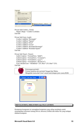 Private Sub Combo1_Click()
  Shape1.Shape = Combo1.ListIndex
End Sub

Private Sub Form_Load()
  Combo1.AddItem "Rectangle"
  Combo1.AddItem "Square"
  Combo1.AddItem "Oval"
  Combo1.AddItem "Circle"
  Combo1.AddItem "Rounded Rectangle"
  Combo1.AddItem "Rounded Square"
End Sub

Private Sub Timer1_Timer()
  Label1.Caption = Format(Now, "dddd")
  Label2.Caption = Format(Now, "d mmmm")
  Label3.Caption = Format(Now, "yyyy")
  Label4.Caption = Format(Now, "hh:mm:ss")
  Line1.BorderColor = RGB(Rnd * 255, Rnd * 255, Rnd * 255)
End Sub

                Keterangan perintah :
                Format tampilan dari perintah Tanggal dan Waktu.
                Mengubah warna dari Line1 secara acak dengan jenis warna RGB.




DRIVELISTBOX, DIRLISTBOX dan FILE LISTBOX

Komponen-komponen ini merupakan komponen yang saling membantu untuk
menampilkan informasi tentang Driver, directory (folder) dan daftar file yang terdapat
didalam komputer.




Microsoft Visual Basic 6.0                                                               53
 
