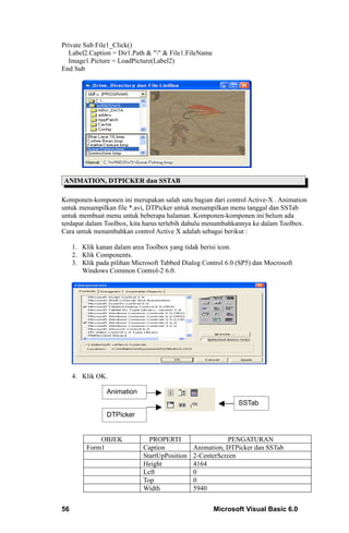 Private Sub File1_Click()
  Label2.Caption = Dir1.Path & "" & File1.FileName
  Image1.Picture = LoadPicture(Label2)
End Sub




ANIMATION, DTPICKER dan SSTAB

Komponen-komponen ini merupakan salah satu bagian dari control Active-X . Animation
untuk menampilkan file *.avi, DTPicker untuk menampilkan menu tanggal dan SSTab
untuk membuat menu untuk beberapa halaman. Komponen-komponen ini belum ada
terdapat dalam Toolbox, kita harus terlebih dahulu menambahkannya ke dalam Toolbox.
Cara untuk menambahkan control Active X adalah sebagai berikut :

     1. Klik kanan dalam area Toolbox yang tidak berisi icon.
     2. Klik Components.
     3. Klik pada pilihan Microsoft Tabbed Dialog Control 6.0 (SP5) dan Mocrosoft
        Windows Common Control-2 6.0.




     4. Klik OK.

                 Animation
                                                              SSTab
                 DTPicker


              OBJEK            PROPERTI                    PENGATURAN
          Form1              Caption           Animation, DTPicker dan SSTab
                             StartUpPosition   2-CenterScreen
                             Height            4164
                             Left              0
                             Top               0
                             Width             5940


56                                                    Microsoft Visual Basic 6.0
 