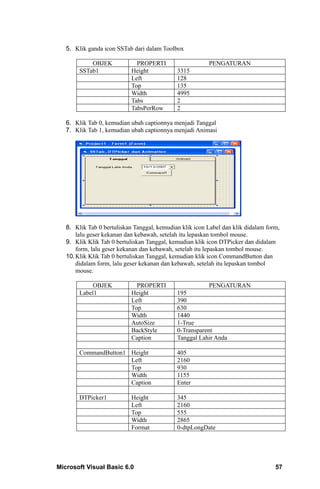 5. Klik ganda icon SSTab dari dalam Toolbox

            OBJEK             PROPERTI                   PENGATURAN
        SSTab1              Height           3315
                            Left             128
                            Top              135
                            Width            4995
                            Tabs             2
                            TabsPerRow       2

   6. Klik Tab 0, kemudian ubah captionnya menjadi Tanggal
   7. Klik Tab 1, kemudian ubah captionnya menjadi Animasi




   8. Klik Tab 0 bertuliskan Tanggal, kemudian klik icon Label dan klik didalam form,
       lalu geser kekanan dan kebawah, setelah itu lepaskan tombol mouse.
   9. Klik Klik Tab 0 bertuliskan Tanggal, kemudian klik icon DTPicker dan didalam
       form, lalu geser kekanan dan kebawah, setelah itu lepaskan tombol mouse.
   10. Klik Klik Tab 0 bertuliskan Tanggal, kemudian klik icon CommandButton dan
       didalam form, lalu geser kekanan dan kebawah, setelah itu lepaskan tombol
       mouse.

             OBJEK            PROPERTI                   PENGATURAN
        Label1              Height           195
                            Left             390
                            Top              630
                            Width            1440
                            AutoSize         1-True
                            BackStyle        0-Transparent
                            Caption          Tanggal Lahir Anda

        CommandButton1 Height                405
                       Left                  2160
                       Top                   930
                       Width                 1155
                       Caption               Enter

        DTPicker1           Height           345
                            Left             2160
                            Top              555
                            Width            2865
                            Format           0-dtpLongDate




Microsoft Visual Basic 6.0                                                         57
 