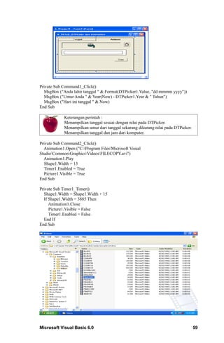 Private Sub Command1_Click()
  MsgBox ("Anda lahir tanggal " & Format(DTPicker1.Value, "dd mmmm yyyy"))
  MsgBox ("Umur Anda " & Year(Now) - DTPicker1.Year & " Tahun")
  MsgBox ("Hari ini tanggal " & Now)
End Sub

            Keterangan perintah :
            Menampilkan tanggal sesuai dengan nilai pada DTPicker.
            Menampilkan umur dari tanggal sekarang dikurang nilai pada DTPicker.
            Menampilkan tanggal dan jam dari komputer.

Private Sub Command2_Click()
  Animation1.Open ("C:Program FilesMicrosoft Visual
StudioCommonGraphicsVideosFILECOPY.avi")
  Animation1.Play
  Shape1.Width = 15
  Timer1.Enabled = True
  Picture1.Visible = True
End Sub

Private Sub Timer1_Timer()
  Shape1.Width = Shape1.Width + 15
  If Shape1.Width = 3885 Then
     Animation1.Close
     Picture1.Visible = False
     Timer1.Enabled = False
  End If
End Sub




Microsoft Visual Basic 6.0                                                         59
 