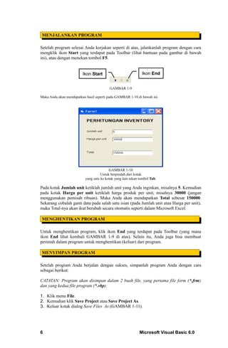 MENJALANKAN PROGRAM

Setelah program selesai Anda kerjakan seperti di atas, jalankanlah program dengan cara
mengklik ikon Start yang terdapat pada Toolbar (lihat bantuan pada gambar di bawah
ini), atau dengan menekan tombol F5.


                         Ikon Start                            Ikon End


                                          GAMBAR 1-9

Maka Anda akan mendapatkan hasil seperti pada GAMBAR 1-10 di bawah ini.




                                          GAMBAR 1-10
                                     Untuk berpindah dari kotak
                           yang satu ke kotak yang lain tekan tombol Tab.

Pada kotak Jumlah unit ketiklah jumlah unit yang Anda inginkan, misalnya 5. Kemudian
pada kotak Harga per unit ketiklah harga produk per unit, misalnya 30000 (jangan
menggunakan pemisah ribuan). Maka Anda akan mendapatkan Total sebesar 150000.
Sekarang cobalah ganti data pada salah satu isian (pada Jumlah unit atau Harga per unit),
maka Total-nya akan ikut berubah secara otomatis seperti dalam Microsoft Excel.

 MENGHENTIKAN PROGRAM

Untuk menghentikan program, klik ikon End yang terdapat pada Toolbar (yang mana
ikon End lihat kembali GAMBAR 1-9 di atas). Selain itu, Anda juga bisa membuat
perintah dalam program untuk menghentikan (keluar) dari program.

 MENYIMPAN PROGRAM

Setelah program Anda berjalan dengan sukses, simpanlah program Anda dengan cara
sebagai berikut:

CATATAN: Program akan disimpan dalam 2 buah file, yang pertama file form (*.frm)
dan yang kedua file program (*.vbp).

1. Klik menu File.
2. Kemudian klik Save Project atau Save Project As.
3. Keluar kotak dialog Save Files As (GAMBAR 1-11).




6                                                             Microsoft Visual Basic 6.0
 