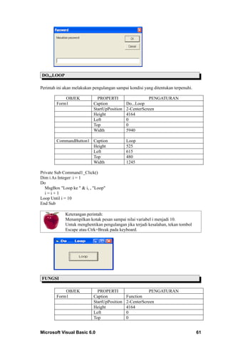DO,,,LOOP

Perintah ini akan melakukan pengulangan sampai kondisi yang ditentukan terpenuhi.

            OBJEK             PROPERTI                    PENGATURAN
        Form1               Caption           Do...Loop
                            StartUpPosition   2-CenterScreen
                            Height            4164
                            Left              0
                            Top               0
                            Width             5940

        CommandButton1 Caption                Loop
                       Height                 525
                       Left                   615
                       Top                    480
                       Width                  1245

Private Sub Command1_Click()
Dim i As Integer: i = 1
Do
  MsgBox "Loop ke " & i, , "Loop"
  i=i+1
Loop Until i = 10
End Sub

             Keterangan perintah:
             Menampilkan kotak pesan sampai nilai variabel i menjadi 10.
             Untuk menghentikan pengulangan jika terjadi kesalahan, tekan tombol
             Escape atau Ctrk+Break pada keyboard.




FUNGSI

            OBJEK             PROPERTI                   PENGATURAN
        Form1               Caption           Function
                            StartUpPosition   2-CenterScreen
                            Height            4164
                            Left              0
                            Top               0


Microsoft Visual Basic 6.0                                                          61
 