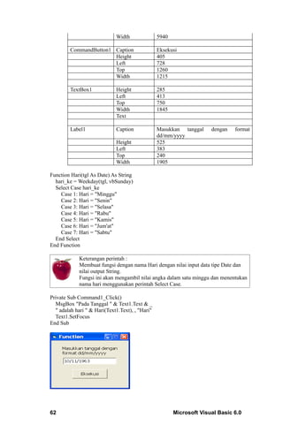 Width               5940

         CommandButton1 Caption                  Eksekusi
                        Height                   405
                        Left                     728
                        Top                      1260
                        Width                    1215

         TextBox1            Height              285
                             Left                413
                             Top                 750
                             Width               1845
                             Text

         Label1              Caption             Masukkan tanggal     dengan   format
                                                 dd/mm/yyyy
                             Height              525
                             Left                383
                             Top                 240
                             Width               1905

Function Hari(tgl As Date) As String
  hari_ke = Weekday(tgl, vbSunday)
  Select Case hari_ke
    Case 1: Hari = "Minggu"
    Case 2: Hari = "Senin"
    Case 3: Hari = "Selasa"
    Case 4: Hari = "Rabu"
    Case 5: Hari = "Kamis"
    Case 6: Hari = "Jum'at"
    Case 7: Hari = "Sabtu"
  End Select
End Function

             Keterangan perintah :
             Membuat fungsi dengan nama Hari dengan nilai input data tipe Date dan
             nilai output String.
             Fungsi ini akan mengambil nilai angka dalam satu minggu dan menentukan
             nama hari menggunakan perintah Select Case.

Private Sub Command1_Click()
  MsgBox "Pada Tanggal " & Text1.Text & _
  " adalah hari " & Hari(Text1.Text), , "Hari"
  Text1.SetFocus
End Sub




62                                                      Microsoft Visual Basic 6.0
 