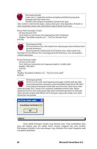 Keterangan perintah
          Angka satu (1:) pada baris pertama merupakan pendefinisianyang akan
          dipanggil pada saat terjadi error.
          Variabel a diisi dengan menampilkan sebuah kotak input.
Jika variabel a tidak bernilai angka, maka peintah goto1 akan dijalankan. Perintah ini
akan mengulang sampai anda memasukkan angka kedalam kotak input.

Private Sub Command2_Click()
  On Error Resume Next
  Text2.SetFocus 'pas ketemu error langsung baca baris berikutnya
  MsgBox "Kesalahan terdeteksi (2)", , "On Error Resume Next"
End Sub

          Keterangan perintah
          On Error Resume Next, bila terjadi error maka program akan membaca baris
          perintah berikutnya.
          Karena properties enabled pada Text2 bernilai False, maka terjadi error.
Perintah On Error Resume Next memanggil perintah berikutnya, yaitu menampilkan
sebuah kotak pesan.

Private Sub Form_load()
   On Error GoTo salah
   Text1.SetFocus 'pas ketemu error langsung lompat ke variabel salah
   MsgBox "OK Aktif"
   Exit Sub
salah:
 MsgBox "Kesalahan terdeteksi (1)", , "On Error Goto salah"
End Sub

            Keterangan perintah
            On Error GoTo salah, akan langsung memanggil variabel salah dan tidak
            meneruskan perintah selanjutnya yaitumenampilkan kotak pesan OK Aktif.
            Error pada perintah diatas terjadi pada saat form load. Fokus kursor tidak
dapat aktif pada Text1, karena Text1 properties enablednya bernilai false. Dalam
penulisan On Error Goto anda jangan lupa untuk menuliskan perintah Exit Sub pada
akhir perintah variabel salah dibuat, hal ini bertujuan supaya jika terjadi error, maka
keluar dari sub perintah.




ARRAY

         Array adalah kelompok variabel yang bernama sama. Yang membedakan array
yang satu dengan yang lain adalah nomor element (anggota) dari array tersebut.
Pencabangan kesalahan yaitu pencabangan yang dilakukan bila terjadi kegagalan pada
saat aplikasi dijalankan.




68                                                     Microsoft Visual Basic 6.0
 