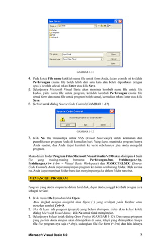 GAMBAR 1-11

4. Pada kotak File name ketiklah nama file untuk form Anda, dalam contoh ini ketiklah
   Perhitungan (nama file boleh lebih dari satu kata dan boleh dipisahkan dengan
   spasi), setelah selesai tekan Enter atau klik Save.
5. Selanjutnya Microsoft Visual Basic akan meminta kembali nama file untuk file
   kedua, yaitu nama file untuk program, ketiklah kembali Perhitungan (nama file
   untuk form dan nama file untuk program boleh sama), kemudian tekan Enter atau klik
   Save.
6. Keluar kotak dialog Source Code Control (GAMBAR 1-12).




                                     GAMBAR 1-12

7. Klik No. Itu maksudnya untuk VSS (Visual SourceSafe) untuk keamanan dan
   pemeliharaan program Anda di kemudian hari. Yang dapat membuka program hanya
   Anda sendiri, dan Anda dapat kembali ke versi sebelumnya jika Anda mengedit
   program.

Maka dalam folder Program Files/Microsoft Visual Studio/VB98 akan disimpan 4 buah
file   yang     masing-masing     bernama:   Perhitungan.frm,     Perhitungan.vbp,
Perhitungan.vbw (vbw = Visual Basic Workspace) dan MSSCCPRJ.SCC (Source
Code Control). Anda dapat menyimpan program ke dalam sembarang folder. Oleh karena
itu, Anda dapat membuat folder baru dan menyimpannya ke dalam folder tersebut.

MEMANGGIL PROGRAM

Program yang Anda simpan ke dalam hard disk, dapat Anda panggil kembali dengan cara
sebagai berikut:

1. Klik menu File kemudian klik Open.
   Atau singkat dengan mengklik ikon Open ( ) yang terdapat pada Toolbar atau
   menekan tombol Ctrl+O.
2. Jika di layar ada program (project) yang belum disimpan, maka akan keluar kotak
   dialog Microsoft Visual Basic, klik No untuk tidak menyimpan.
3. Selanjutnya keluar kotak dialog Open Project (GAMBAR 1-13). Dan semua program
   yang pernah Anda simpan akan ditampilkan di sana, tetapi yang ditampilkan hanya
   file-file program-nya saja (*.vbp), sedangkan file-file form (*.frm) dan lain-lainnya


Microsoft Visual Basic 6.0                                                            7
 