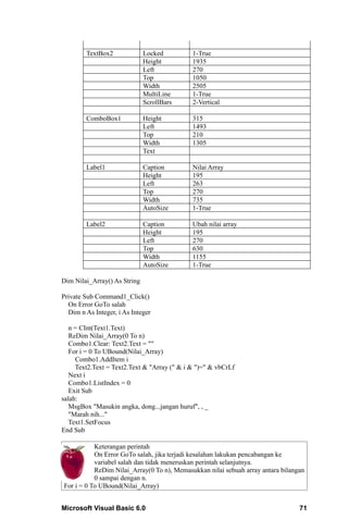 TextBox2              Locked         1-True
                              Height         1935
                              Left           270
                              Top            1050
                              Width          2505
                              MultiLine      1-True
                              ScrollBars     2-Vertical

        ComboBox1             Height         315
                              Left           1493
                              Top            210
                              Width          1305
                              Text

        Label1                Caption        Nilai Array
                              Height         195
                              Left           263
                              Top            270
                              Width          735
                              AutoSize       1-True

        Label2                Caption        Ubah nilai array
                              Height         195
                              Left           270
                              Top            630
                              Width          1155
                              AutoSize       1-True

Dim Nilai_Array() As String

Private Sub Command1_Click()
  On Error GoTo salah
  Dim n As Integer, i As Integer

   n = CInt(Text1.Text)
   ReDim Nilai_Array(0 To n)
   Combo1.Clear: Text2.Text = ""
   For i = 0 To UBound(Nilai_Array)
     Combo1.AddItem i
     Text2.Text = Text2.Text & "Array (" & i & ")=" & vbCrLf
   Next i
   Combo1.ListIndex = 0
   Exit Sub
salah:
   MsgBox "Masukin angka, dong...jangan huruf", , _
   "Marah nih..."
   Text1.SetFocus
End Sub

           Keterangan perintah
           On Error GoTo salah, jika terjadi kesalahan lakukan pencabangan ke
           variabel salah dan tidak meneruskan perintah selanjutnya.
           ReDim Nilai_Array(0 To n), Memasukkan nilai sebuah array antara bilangan
           0 sampai dengan n.
For i = 0 To UBound(Nilai_Array)


Microsoft Visual Basic 6.0                                                       71
 