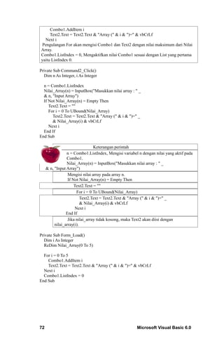Combo1.AddItem i
     Text2.Text = Text2.Text & "Array (" & i & ")=" & vbCrLf
  Next i
 Pengulangan For akan mengisi Combo1 dan Text2 dengan nilai maksimum dari Nilai
Array.
Combo1.ListIndex = 0, Mengaktifkan nilai Combo1 sesuai dengan List yang pertama
yaitu ListIndex 0.

Private Sub Command2_Click()
  Dim n As Integer, i As Integer

  n = Combo1.ListIndex
  Nilai_Array(n) = InputBox("Masukkan nilai array : " _
  & n, "Input Array")
  If Not Nilai_Array(n) = Empty Then
     Text2.Text = ""
     For i = 0 To UBound(Nilai_Array)
       Text2.Text = Text2.Text & "Array (" & i & ")=" _
       & Nilai_Array(i) & vbCrLf
     Next i
  End If
End Sub

                                 Keterangan perintah
                 n = Combo1.ListIndex, Mengisi variabel n dengan nilai yang aktif pada
                 Combo1.
                 Nilai_Array(n) = InputBox("Masukkan nilai array : " _
     & n, "Input Array")
                  Mengisi nilai array pada array n.
                  If Not Nilai_Array(n) = Empty Then
                      Text2.Text = ""
                       For i = 0 To UBound(Nilai_Array)
                          Text2.Text = Text2.Text & "Array (" & i & ")=" _
                          & Nilai_Array(i) & vbCrLf
                      Next i
                 End If
                  Jika nilai_array tidak kosong, maka Text2 akan diisi dengan
          nilai_array(i).

Private Sub Form_Load()
  Dim i As Integer
  ReDim Nilai_Array(0 To 5)

  For i = 0 To 5
    Combo1.AddItem i
    Text2.Text = Text2.Text & "Array (" & i & ")=" & vbCrLf
  Next i
  Combo1.ListIndex = 0
End Sub




72                                                     Microsoft Visual Basic 6.0
 