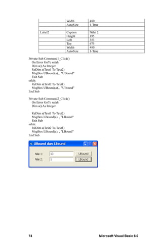 Width      480
                          AutoSize   1-True

       Label2             Caption    Nilai 2:
                          Height     195
                          Left       353
                          Top        675
                          Width      480
                          AutoSize   1-True

Private Sub Command1_Click()
   On Error GoTo salah
   Dim a() As Integer
   ReDim a(Text1 To Text2)
   MsgBox UBound(a), , "UBound"
   Exit Sub
salah:
   ReDim a(Text2 To Text1)
   MsgBox UBound(a), , "UBound"
End Sub

Private Sub Command2_Click()
  On Error GoTo salah
  Dim a() As Integer

   ReDim a(Text1 To Text2)
   MsgBox LBound(a), , "LBound"
   Exit Sub
salah:
   ReDim a(Text2 To Text1)
   MsgBox LBound(a), , "LBound"
End Sub




74                                            Microsoft Visual Basic 6.0
 