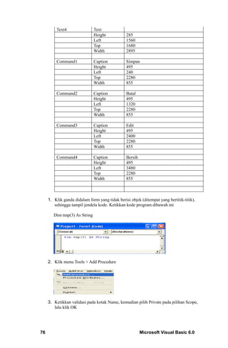 Text4                 Text
                               Height           285
                               Left             1560
                               Top              1680
                               Width            2895

         Command1              Caption          Simpan
                               Height           495
                               Left             240
                               Top              2280
                               Width            855

         Command2              Caption          Batal
                               Height           495
                               Left             1320
                               Top              2280
                               Width            855

         Command3              Caption          Edit
                               Height           495
                               Left             2400
                               Top              2280
                               Width            855

         Command4              Caption          Bersih
                               Height           495
                               Left             3480
                               Top              2280
                               Width            855



     1. Klik ganda didalam form yang tidak berisi objek (ditempat yang bertitik-titik),
        sehingga tampil jendela kode. Ketikkan kode program dibawah ini

        Dim tmp(3) As String




     2. Klik menu Tools + Add Procedure




     3. Ketikkan validasi pada kotak Name, kemudian pilih Private pada pilihan Scope,
        lalu klik OK




76                                                       Microsoft Visual Basic 6.0
 