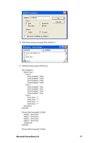 4. Klik Ganti namanya menjadi Sub validasi (v)




   5. Ketikkan kode program berikut ini

      Sub validasi(v)
        Select Case v
          Case 0
             Text1.Enabled = False
             Text2.Enabled = False
             Text3.Enabled = False
             Text4.Enabled = False
          Case 1
             Text1.Enabled = True
             Text2.Enabled = True
             Text3.Enabled = True
             Text4.Enabled = True
          Case 2
             Text1.Text = ""
             Text2.Text = ""
             Text3.Text = ""
             Text4.Text = ""
        End Select
      End Sub

      Private Sub Command1_Click()
        tmp(0) = Text1.Text
        tmp(1) = Text2.Text
        tmp(2) = Text3.Text
        tmp(3) = Text4.Text
        validasi (0)
      End Sub

      Private Sub Command2_Click()



Microsoft Visual Basic 6.0                          77
 